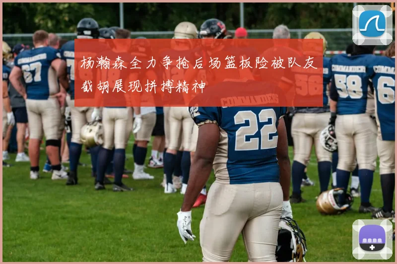 杨瀚森全力争抢后场篮板险被队友截胡展现拼搏精神