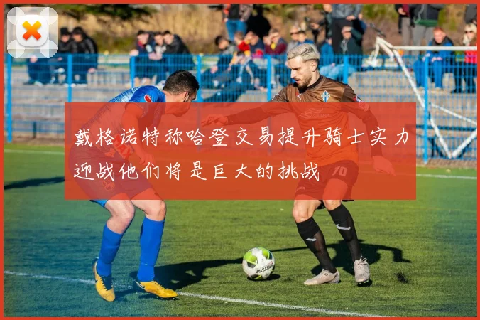 戴格诺特称哈登交易提升骑士实力迎战他们将是巨大的挑战