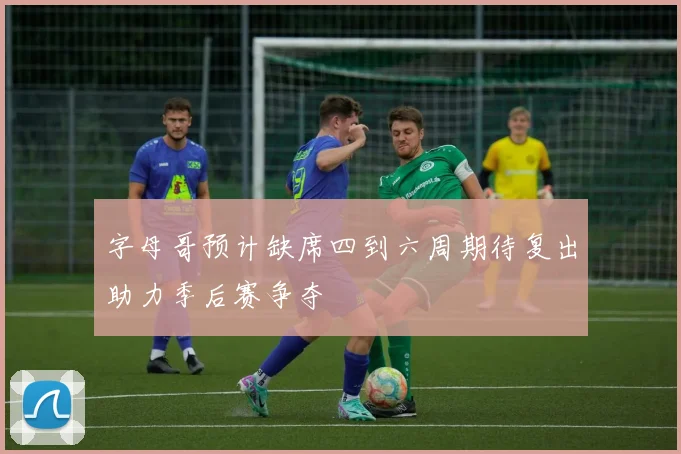 字母哥预计缺席四到六周期待复出助力季后赛争夺