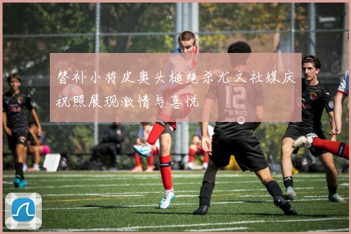 替补小将皮奥头槌绝杀尤文社媒庆祝照展现激情与喜悦