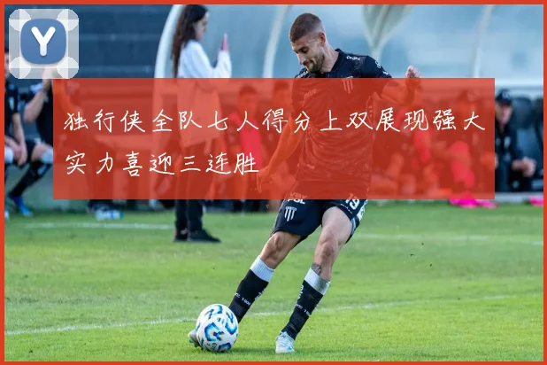 独行侠全队七人得分上双展现强大实力喜迎三连胜