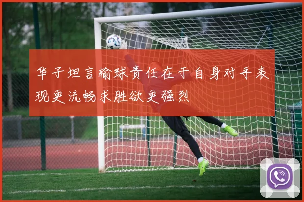 华子坦言输球责任在于自身对手表现更流畅求胜欲更强烈