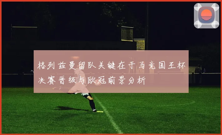 格列兹曼留队关键在于马竞国王杯决赛晋级与欧冠前景分析