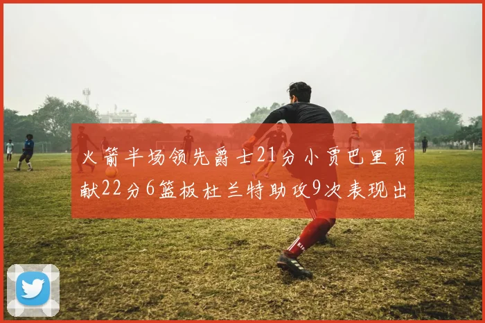 火箭半场领先爵士21分小贾巴里贡献22分6篮板杜兰特助攻9次表现出色